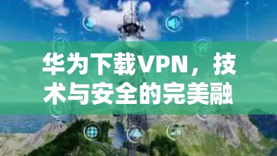 华为下载VPN,技术与安全的完美融合 华为下载VPN,技术与安全的完美融合