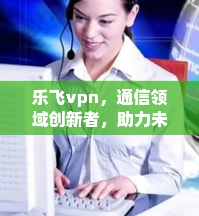 乐飞vpn，通信领域创新者，助力未来互联网发展