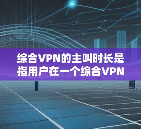 综合VPN的主叫时长是指用户在一个综合VPN服务下的主叫通话时长。综合VPN通常结合了多个VPN服务，提供更强大的连接和用户体验。主叫时长的设置和调整依赖于用户的具体需求和使用习惯