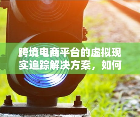 跨境电商平台的虚拟现实追踪解决方案,如何让购物更高效、更安全? 跨境电商平台的虚拟现实追踪解决方案,如何让购物更高效、更安全?