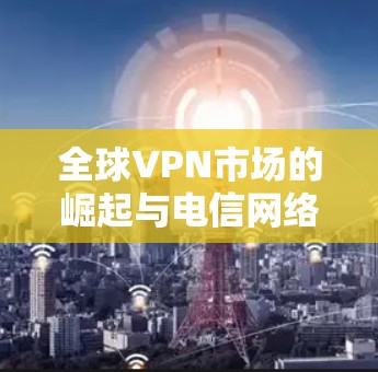 全球VPN市场的崛起与电信网络的滥用，一个不容忽视的问题